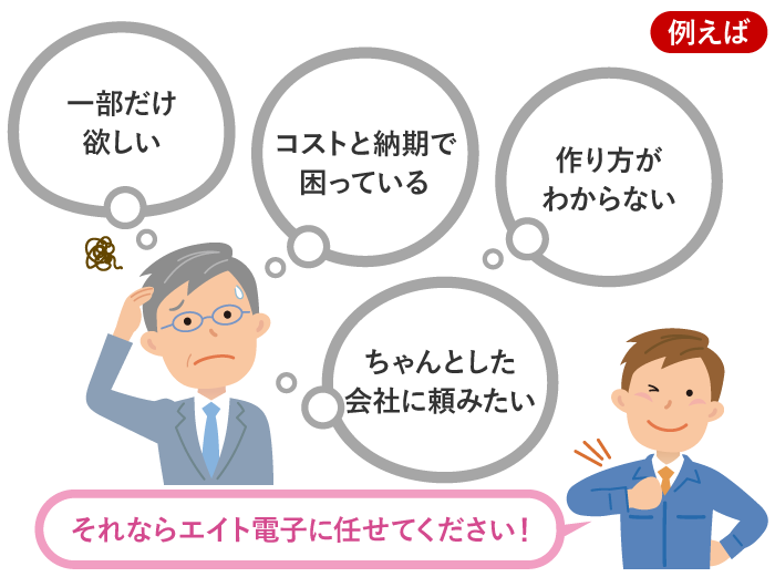 例えば　一部だけ欲しい　コストと納期で困っている　作り方がわからない　ちゃんとした会社に頼みたい　それならエイト電子に任せてください！