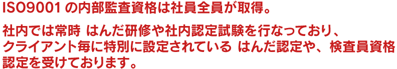 ISO9001の内部監査資格は社員全員が取得。社内では常時 はんだ研修や社内認定試験を行なっており、クライアント毎に特別に設定されているはんだ認定や、検査員資格認定を受けております。