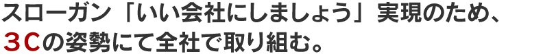 スローガン「いい会社にしましょう」実現のため、 ３Ｃの姿勢にて全社で取り組む。