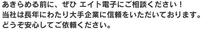 あきらめる前に、ぜひ エイト電子にご相談ください！ 当社は長年にわたり大手企業に信頼をいただいております。 どうぞ安心してご依頼ください。