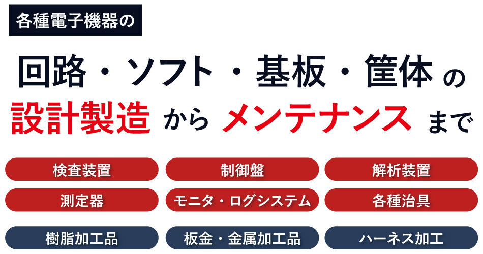各種電子機器の回路・ソフト・基板・筐体の設計製造からメンテナンスまで　検査装置・制御盤・解析装置・測定器・モニタ・ログシステム・各種治具・樹脂加工品・板金・金属加工品・ハーネス加工